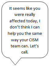 It seems like you were really affected today, I don't think I can help you the same way your CISM team can. Let's call.